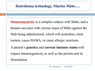 Hybridoma technology, Murine Mabs….
o Immunogenicity is a complex subject with Mabs, and a
human can react with various types of Mabs against the
Mab being administered, which will neutralize, clear,
sustain, cause HAMA, or cause allergic reactions.
o A patient’s genetics and current immune status will
impact immunogenicity as well as the protein and its
formulation.
8/13/2022
90
BY: Tsegaab Y.
 