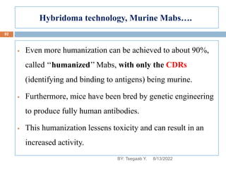 Hybridoma technology, Murine Mabs….
8/13/2022
92
 Even more humanization can be achieved to about 90%,
called ‘‘humanized’’ Mabs, with only the CDRs
(identifying and binding to antigens) being murine.
 Furthermore, mice have been bred by genetic engineering
to produce fully human antibodies.
 This humanization lessens toxicity and can result in an
increased activity.
BY: Tsegaab Y.
 