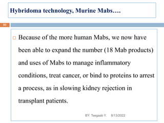Hybridoma technology, Murine Mabs….
 Because of the more human Mabs, we now have
been able to expand the number (18 Mab products)
and uses of Mabs to manage inflammatory
conditions, treat cancer, or bind to proteins to arrest
a process, as in slowing kidney rejection in
transplant patients.
8/13/2022
93
BY: Tsegaab Y.
 