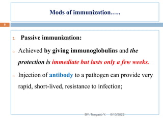 Mods of immunization…..
2. Passive immunization:
o Achieved by giving immunoglobulins and the
protection is immediate but lasts only a few weeks.
o Injection of antibody to a pathogen can provide very
rapid, short-lived, resistance to infection;
8/13/2022
9
BY: Tsegaab Y.
 
