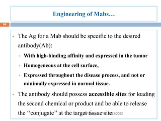 Engineering of Mabs…
8/13/2022
96
 The Ag for a Mab should be specific to the desired
antibody(Ab):
 With high-binding affinity and expressed in the tumor
 Homogeneous at the cell surface,
 Expressed throughout the disease process, and not or
minimally expressed in normal tissue.
 The antibody should possess accessible sites for loading
the second chemical or product and be able to release
the ‘‘conjugate’’ at the target tissue site.
BY: Tsegaab Y.
 