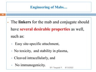 Engineering of Mabs…
 The linkers for the mab and conjugate should
have several desirable properties as well,
such as:
 Easy site-specific attachment,
 No toxicity, and stability in plasma,
 Cleaved intracellularly, and
 No immunogenicity.
8/13/2022
98
BY: Tsegaab Y.
 