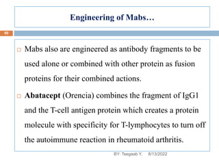 Engineering of Mabs…
 Mabs also are engineered as antibody fragments to be
used alone or combined with other protein as fusion
proteins for their combined actions.
 Abatacept (Orencia) combines the fragment of IgG1
and the T-cell antigen protein which creates a protein
molecule with specificity for T-lymphocytes to turn off
the autoimmune reaction in rheumatoid arthritis.
8/13/2022
99
BY: Tsegaab Y.
 