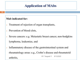 Application of MAbs
Mab indicated for:
 Treatment of rejection of organ transplants,
 Prevention of blood clots,
 Severe cancers: e.g. Metastatic breast cancer, non-hodgkins
lymphoma, leukemias, and
 Inflammatory disease of the gastrointestinal system and
rheumatology areas: e.g., Crohn’s disease and rheumatoid
arthritis,
8/13/2022
101
BY: Tsegaab Y.
 