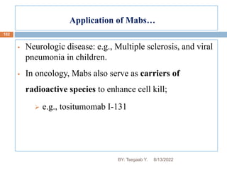Application of Mabs…
102
 Neurologic disease: e.g., Multiple sclerosis, and viral
pneumonia in children.
 In oncology, Mabs also serve as carriers of
radioactive species to enhance cell kill;
 e.g., tositumomab I-131
8/13/2022
BY: Tsegaab Y.
 
