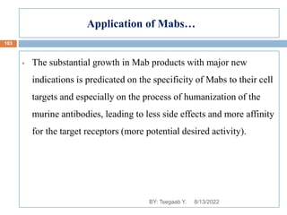 Application of Mabs…
 The substantial growth in Mab products with major new
indications is predicated on the specificity of Mabs to their cell
targets and especially on the process of humanization of the
murine antibodies, leading to less side effects and more affinity
for the target receptors (more potential desired activity).
8/13/2022
103
BY: Tsegaab Y.
 