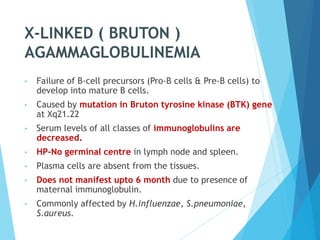 X-LINKED ( BRUTON )
AGAMMAGLOBULINEMIA
• Failure of B-cell precursors (Pro-B cells & Pre-B cells) to
develop into mature B cells.
• Caused by mutation in Bruton tyrosine kinase (BTK) gene
at Xq21.22
• Serum levels of all classes of immunoglobulins are
decreased.
• HP-No germinal centre in lymph node and spleen.
• Plasma cells are absent from the tissues.
• Does not manifest upto 6 month due to presence of
maternal immunoglobulin.
• Commonly affected by H.influenzae, S.pneumoniae,
S.aureus.
 