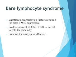 Bare lymphocyte syndrome
• Mutation in transcription factors required
for class II MHC expression.
• No development of CD4+ T cell → defect
in cellular immunity.
• Humoral immunity also affected.
 