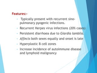 Features:-
• Typically present with recurrent sino-
pulmonary pyogenic infections.
• Recurrent Herpes virus infections (20% cases)
• Persistent diarrhoea due to Giardia lamblia.
• Affects both sexes equally and onset is late
• Hyperplastic B cell zones
• Increase incidence of autoimmune disease
and lymphoid malignancy
 