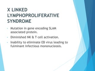 X LINKED
LYMPHOPROLIFERATIVE
SYNDROME
• Mutation in gene encoding SLAM
associated protein.
• Diminished NK & T cell activation.
• Inability to eliminate EB virus leading to
fulminant Infectious mononucleosis.
 