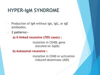 HYPER-IgM SYNDROME
• Production of IgM without IgA, IgG, or IgE
antibodies.
• 2 patterns:-
a) X-linked recessive (70% cases) :
mutation in CD40L gene
(located on Xq26)
b) Autosomal recessive :
mutation in CD40 or activation
induced deaminase (AID)
 