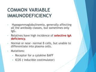 COMMON VARIABLE
IMMUNODEFICIENCY
• Hypogammaglobulinemia, generally affecting
all the antibody classes, but sometimes only
IgG.
• Relatives have high incidence of selective IgA
deficiency.
• Normal or near- normal B cells, but unable to
differentiate into plasma cells.
• Mutations:
 Receptor for a cytokine BAFF
 ICOS ( inducible costimulator)
 