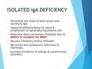 ISOLATED IgA DEFICIENCY
• Extremely low level of both serum and
secretory IgA.
• Impaired differentiation of naive B
lymphocyte to IgA producing plasma cell.
• Molecular basis not known. Probably due to
defect in receptor for BAFF.
• Mucosal immunity mostly affected.
• Recurrent sino-pulmonary infections &
diarrhoea.
• Increase incidence of allergy & autoimmune
disorders.
 
