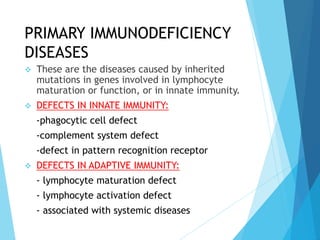 PRIMARY IMMUNODEFICIENCY
DISEASES
 These are the diseases caused by inherited
mutations in genes involved in lymphocyte
maturation or function, or in innate immunity.
 DEFECTS IN INNATE IMMUNITY:
-phagocytic cell defect
-complement system defect
-defect in pattern recognition receptor
 DEFECTS IN ADAPTIVE IMMUNITY:
- lymphocyte maturation defect
- lymphocyte activation defect
- associated with systemic diseases
 