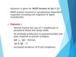 • Mutation in gene for WASP located at Xp11.23
• WASP protein involved in cytoskeleton dependent
responses including cell migration & signal
transduction.
 Features :-
• Normal thymus but loss of T lymphocyte in
peripheral blood and lymph node.
• No antibody production to polysaccharides and
poor response to protein antigens.
• IgM ↓↓, IgG – Normal,
IgA & IgE -↑↑
• Increased incidence of B cell lymphoma.
 