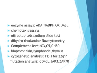  enzyme assays: ADA,NADPH OXIDASE
 chemotaxis assays
 nitroblue tetrazolium slide test
 dihydro rhodamine flowcytometry
 Complement level:C3,C5,CH50
 biopsies: skin,lymphnode,thymus
 cytogenetic analysis: FISH for 22q11
mutation analysis: CD40L,JAK3,ZAP70
 