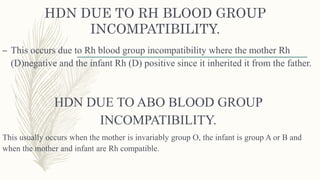 HDN DUE TO RH BLOOD GROUP
INCOMPATIBILITY.
– This occurs due to Rh blood group incompatibility where the mother Rh
(D)negative and the infant Rh (D) positive since it inherited it from the father.
HDN DUE TO ABO BLOOD GROUP
INCOMPATIBILITY.
This usually occurs when the mother is invariably group O, the infant is group A or B and
when the mother and infant are Rh compatible.
 