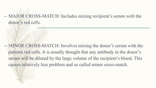 – MAJOR CROSS-MATCH: Includes mixing recipient’s serum with the
donor’s red cells.
– MINOR CROSS-MATCH: Involves mixing the donor’s serum with the
patients red cells. It is usually thought that any antibody in the donor’s
serum will be diluted by the large volume of the recipient’s blood. This
causes relatively less problem and so called minor cross-match.
 