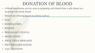 DONATION OF BLOOD
– A blood transfusion service aims at preparing safe blood from a safe donor to a
recipient who needs blood.
– Donors are selected based on criteria such as
• AGE
• HEMOGLOBIN
• WEIGHT
• PREGNANCY STATUS
• MEDICATION
• INFECTIOUS DIDEASES
• PREVIOUS DONATIONS
• VACCINATIONS
 