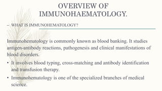OVERVIEW OF
IMMUNOHAEMATOLOGY.
– WHAT IS IMMUNOHEMATOLOGY?
Immunohematology is commonly known as blood banking. It studies
antigen-antibody reactions, pathogenesis and clinical manifestations of
blood disorders.
• It involves blood typing, cross-matching and antibody identification
and transfusion therapy.
• Immunohematology is one of the specialized branches of medical
science.
 