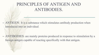 PRINCIPLES OF ANTIGEN AND
ANTIBODIES.
– ANTIGEN: It is a substance which stimulates antibody production when
introduced into an individual.
– ANTIBODIES: are mainly proteins produced in response to stimulation by a
foreign antigen capable of reacting specifically with that antigen.
 