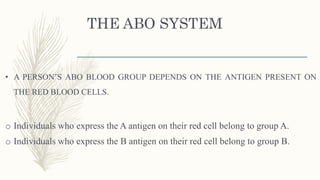 THE ABO SYSTEM
• A PERSON’S ABO BLOOD GROUP DEPENDS ON THE ANTIGEN PRESENT ON
THE RED BLOOD CELLS.
o Individuals who express the A antigen on their red cell belong to group A.
o Individuals who express the B antigen on their red cell belong to group B.
 