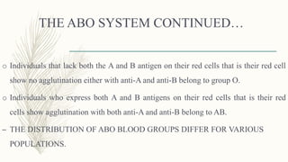 THE ABO SYSTEM CONTINUED…
o Individuals that lack both the A and B antigen on their red cells that is their red cell
show no agglutination either with anti-A and anti-B belong to group O.
o Individuals who express both A and B antigens on their red cells that is their red
cells show agglutination with both anti-A and anti-B belong to AB.
– THE DISTRIBUTION OF ABO BLOOD GROUPS DIFFER FOR VARIOUS
POPULATIONS.
 