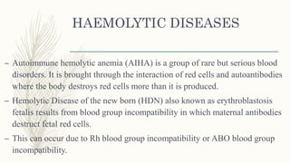 HAEMOLYTIC DISEASES
– Autoimmune hemolytic anemia (AIHA) is a group of rare but serious blood
disorders. It is brought through the interaction of red cells and autoantibodies
where the body destroys red cells more than it is produced.
– Hemolytic Disease of the new born (HDN) also known as erythroblastosis
fetalis results from blood group incompatibility in which maternal antibodies
destruct fetal red cells.
– This can occur due to Rh blood group incompatibility or ABO blood group
incompatibility.
 