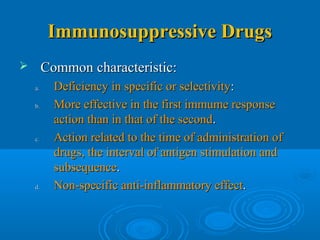 Immunosuppressive DrugsImmunosuppressive Drugs
 Common characteristic:Common characteristic:
a.a. Deficiency in specific or selectivityDeficiency in specific or selectivity::
b.b. More effective in the first immume responseMore effective in the first immume response
action than in that of the secondaction than in that of the second..
c.c. Action related to the time of administration ofAction related to the time of administration of
drugs, the interval of antigen stimulation anddrugs, the interval of antigen stimulation and
subsequencesubsequence..
d.d. Non-specific anti-inflammatory effectNon-specific anti-inflammatory effect..
 