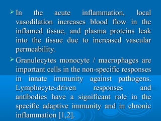  In the acute inflammation, localIn the acute inflammation, local
vasodilation increases blood flow in thevasodilation increases blood flow in the
inflamed tissue, and plasma proteins leakinflamed tissue, and plasma proteins leak
into the tissue due to increased vascularinto the tissue due to increased vascular
permeability.permeability.
 Granulocytes monocyte / macrophages areGranulocytes monocyte / macrophages are
important cells in the non-specific responsesimportant cells in the non-specific responses
in innate immunity against pathogens.in innate immunity against pathogens.
Lymphocyte-driven responses andLymphocyte-driven responses and
antibodies have a significant role in theantibodies have a significant role in the
specific adaptive immunity and in chronicspecific adaptive immunity and in chronic
inflammation [1,2].inflammation [1,2].
 