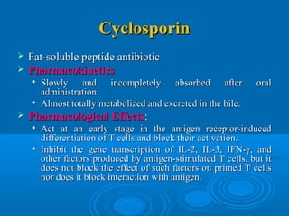 CyclosporinCyclosporin
 Fat-soluble peptide antibioticFat-soluble peptide antibiotic
 PharmacokineticsPharmacokinetics

Slowly and incompletely absorbed after oralSlowly and incompletely absorbed after oral
administration.administration.

Almost totally metabolized and excreted in the bile.Almost totally metabolized and excreted in the bile.
 Pharmacological EffectsPharmacological Effects::

Act at an early stage in the antigen receptor-inducedAct at an early stage in the antigen receptor-induced
differentiation of T cells and block their activation.differentiation of T cells and block their activation.

Inhibit the gene transcription of IL-2, IL-3, IFN-Inhibit the gene transcription of IL-2, IL-3, IFN-γγ, and, and
other factors produced by antigen-stimulated T cells, but itother factors produced by antigen-stimulated T cells, but it
does not block the effect of such factors on primed T cellsdoes not block the effect of such factors on primed T cells
nor does it block interaction with antigen.nor does it block interaction with antigen.
 