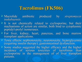 Tacrolimus (FK506)Tacrolimus (FK506)
 Macrolide antibiotic produced byMacrolide antibiotic produced by streptomycesstreptomyces
tsukubaensistsukubaensis..
 It is not chemically related to cyclosporine, but theirIt is not chemically related to cyclosporine, but their
machanisms of action are similar, both bind to cytoplasmicmachanisms of action are similar, both bind to cytoplasmic
peptidyl-prolyl isomerases.peptidyl-prolyl isomerases.
 For liver, kidney, heart, pancreas, and bone marrowFor liver, kidney, heart, pancreas, and bone marrow
transplant applications.transplant applications.
 Toxic effects: nephrotoxicity, neurotoxicity, hyperglycemiaToxic effects: nephrotoxicity, neurotoxicity, hyperglycemia
(requiring insulin therapy), gastrointestinal dysfunction.(requiring insulin therapy), gastrointestinal dysfunction.
 Some studies suggested the higher efficacy and the higherSome studies suggested the higher efficacy and the higher
incidence of serious toxicities of tacrolimus thanincidence of serious toxicities of tacrolimus than
cyclosporine in the management of of liver transplantcyclosporine in the management of of liver transplant
patients.patients.
 