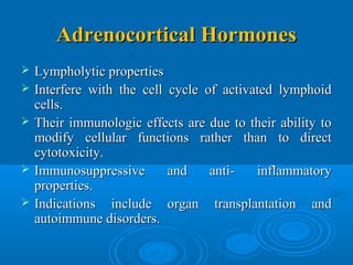 Adrenocortical HormonesAdrenocortical Hormones
 Lympholytic propertiesLympholytic properties
 Interfere with the cell cycle of activated lymphoidInterfere with the cell cycle of activated lymphoid
cells.cells.
 Their immunologic effects are due to their ability toTheir immunologic effects are due to their ability to
modify cellular functions rather than to directmodify cellular functions rather than to direct
cytotoxicity.cytotoxicity.
 Immunosuppressive and anti- inflammatoryImmunosuppressive and anti- inflammatory
properties.properties.
 Indications include organ transplantation andIndications include organ transplantation and
autoimmune disorders.autoimmune disorders.
 
