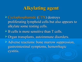 Alkylating agentAlkylating agent
 CyclophosphamideCyclophosphamide ((CTXCTX) destroys) destroys
proliferating lymphoid cells but also appears toproliferating lymphoid cells but also appears to
alkylate some resting cells.alkylate some resting cells.
 B cells is more sensitive than T cells.B cells is more sensitive than T cells.
 Organ transplants, autoimmune disorders.Organ transplants, autoimmune disorders.
 Adverse reactions: bone marrow suppression,Adverse reactions: bone marrow suppression,
gastrointestinal symptoms, hemorrhagicgastrointestinal symptoms, hemorrhagic
cystitis.cystitis.
 
