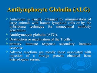 Antilymphocyte Globulin (ALG)Antilymphocyte Globulin (ALG)
 Antiserum is usually obtained by immunization ofAntiserum is usually obtained by immunization of
large animals with human lymphoid cells or by thelarge animals with human lymphoid cells or by the
hybridoma technique for monoclonal antibodyhybridoma technique for monoclonal antibody
generation.generation.
 AntithymocyteAntithymocyte globulinglobulin (ATG).(ATG).
 Destruction or inactivation of the T cells.Destruction or inactivation of the T cells.
 primary immune response secondary immuneprimary immune response secondary immune
responseresponse
 Adverse reactions are mostly those associated withAdverse reactions are mostly those associated with
injection of a foreign protein obtained frominjection of a foreign protein obtained from
heterologous serum.heterologous serum.
 