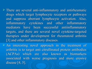  There are several anti-inflammatory and antirheumaticThere are several anti-inflammatory and antirheumatic
drugs which target lymphocyte receptors or pathwaysdrugs which target lymphocyte receptors or pathways
and suppress aberrant lymphocyte activation. Also,and suppress aberrant lymphocyte activation. Also,
inflammatory cytokines and other inflammatoryinflammatory cytokines and other inflammatory
mediators have been successful antiinflammatorymediators have been successful antiinflammatory
targets, and there are several novel cytokine-targetedtargets, and there are several novel cytokine-targeted
therapies under development for rheumatoid arthritistherapies under development for rheumatoid arthritis
[3] and other inflammatory diseases.[3] and other inflammatory diseases.
 An interesting novel approach in the treatment ofAn interesting novel approach in the treatment of
arthritis is to target anti citrullinated protein antibodiesarthritis is to target anti citrullinated protein antibodies
(ACPAs) which are also known as biomarkers(ACPAs) which are also known as biomarkers
associated with worse prognosis and more erosiveassociated with worse prognosis and more erosive
disease [4, 5].disease [4, 5].
 