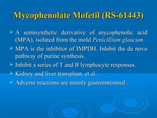 Mycophenolate Mofetil (RS-61443)Mycophenolate Mofetil (RS-61443)
 A semisynthetic derivative of mycophenolic acidA semisynthetic derivative of mycophenolic acid
(MPA), isolated from the mold(MPA), isolated from the mold Penicillium glaucumPenicillium glaucum..
 MPA is the inhibitor of IMPDH. Inhibit the de novoMPA is the inhibitor of IMPDH. Inhibit the de novo
pathway of purine synthesis.pathway of purine synthesis.
 Inhibit a series of T and B lymphocyte responses.Inhibit a series of T and B lymphocyte responses.
 Kidney and liver transplant, et al.Kidney and liver transplant, et al.
 Adverse reactions are mainly gastrointestinal .Adverse reactions are mainly gastrointestinal .
 