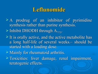 LeflunomideLeflunomide
 A prodrug of an inhibitor of pyrimidineA prodrug of an inhibitor of pyrimidine
synthesis rather than purine synthesis.synthesis rather than purine synthesis.
 Inhibit DHODH through AInhibit DHODH through A771726771726..
 It is orally active, and the active metabolite hasIt is orally active, and the active metabolite has
a long half-life of several weeks.– should bea long half-life of several weeks.– should be
started with a loading dose.started with a loading dose.
 Mainly for rheumatoid arthritis.Mainly for rheumatoid arthritis.
 Toxicities: liver damage, renal impairment,Toxicities: liver damage, renal impairment,
teratogenic effects.teratogenic effects.
 