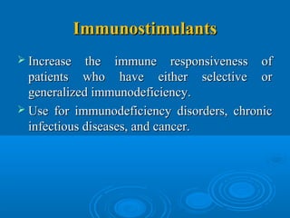 ImmunostimulantsImmunostimulants
 Increase the immune responsiveness ofIncrease the immune responsiveness of
patients who have either selective orpatients who have either selective or
generalized immunodeficiency.generalized immunodeficiency.
 Use for immunodeficiency disorders, chronicUse for immunodeficiency disorders, chronic
infectious diseases, and cancer.infectious diseases, and cancer.
 
