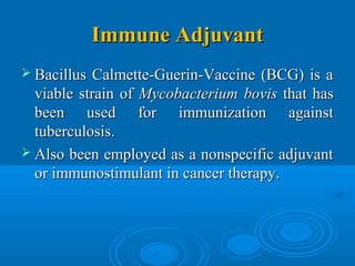 Immune AdjuvantImmune Adjuvant
 Bacillus Calmette-Guerin-Vaccine (BCG) is aBacillus Calmette-Guerin-Vaccine (BCG) is a
viable strain ofviable strain of MycobacteriumMycobacterium bovisbovis that hasthat has
been used for immunization againstbeen used for immunization against
tuberculosis.tuberculosis.
 Also been employed as a nonspecific adjuvantAlso been employed as a nonspecific adjuvant
or immunostimulant in cancer therapy.or immunostimulant in cancer therapy.
 