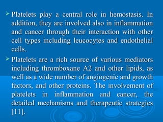  Platelets play a central role in hemostasis. InPlatelets play a central role in hemostasis. In
addition, they are involved also in inflammationaddition, they are involved also in inflammation
and cancer through their interaction with otherand cancer through their interaction with other
cell types including leucocytes and endothelialcell types including leucocytes and endothelial
cells.cells.
 Platelets are a rich source of various mediatorsPlatelets are a rich source of various mediators
including thromboxane A2 and other lipids, asincluding thromboxane A2 and other lipids, as
well as a wide number of angiogenic and growthwell as a wide number of angiogenic and growth
factors, and other proteins. The involvement offactors, and other proteins. The involvement of
platelets in inflammation and cancer, theplatelets in inflammation and cancer, the
detailed mechanisms and therapeutic strategiesdetailed mechanisms and therapeutic strategies
[11].[11].
 