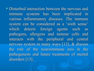  Disturbed interaction between the nervous andDisturbed interaction between the nervous and
immune systems has been implicated inimmune systems has been implicated in
various inflammatory diseases. The immunevarious inflammatory diseases. The immune
system can be considered as a ‘sixth sense’system can be considered as a ‘sixth sense’
which detects foreign agents such aswhich detects foreign agents such as
pathogens, allergens and tumour cells andpathogens, allergens and tumour cells and
interacts with the peripheral and centralinteracts with the peripheral and central
nervous system in many ways [12], & discussnervous system in many ways [12], & discuss
the role of the neuroimmune axis in thethe role of the neuroimmune axis in the
pathogenesis and future treatments of mentalpathogenesis and future treatments of mental
disorders [13].disorders [13].
 