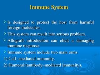 Immune SystemImmune System
 Is designed to protect the host from harmfulIs designed to protect the host from harmful
foreign molecules.foreign molecules.
 This system can result into serious problem.This system can result into serious problem.
 Allograft introduction can elicit a damagingAllograft introduction can elicit a damaging
immune response.immune response.
 Immune system include two main armsImmune system include two main arms
1) Cell –mediated immunity.1) Cell –mediated immunity.
2) Humoral (antibody–mediated immunity).2) Humoral (antibody–mediated immunity).
 