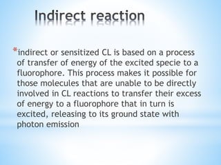 *indirect or sensitized CL is based on a process
of transfer of energy of the excited specie to a
fluorophore. This process makes it possible for
those molecules that are unable to be directly
involved in CL reactions to transfer their excess
of energy to a fluorophore that in turn is
excited, releasing to its ground state with
photon emission
 