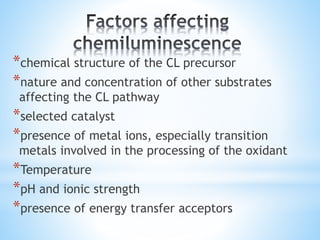 *chemical structure of the CL precursor
*nature and concentration of other substrates
affecting the CL pathway
*selected catalyst
*presence of metal ions, especially transition
metals involved in the processing of the oxidant
*Temperature
*pH and ionic strength
*presence of energy transfer acceptors
 