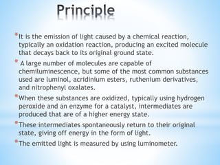 *It is the emission of light caused by a chemical reaction,
typically an oxidation reaction, producing an excited molecule
that decays back to its original ground state.
* A large number of molecules are capable of
chemiluminescence, but some of the most common substances
used are luminol, acridinium esters, ruthenium derivatives,
and nitrophenyl oxalates.
*When these substances are oxidized, typically using hydrogen
peroxide and an enzyme for a catalyst, intermediates are
produced that are of a higher energy state.
*These intermediates spontaneously return to their original
state, giving off energy in the form of light.
*The emitted light is measured by using luminometer.
 