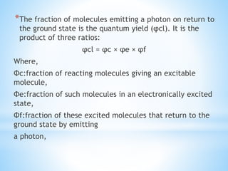 *The fraction of molecules emitting a photon on return to
the ground state is the quantum yield (φcl). It is the
product of three ratios:
φcl = φc × φe × φf
Where,
Φc:fraction of reacting molecules giving an excitable
molecule,
Φe:fraction of such molecules in an electronically excited
state,
Φf:fraction of these excited molecules that return to the
ground state by emitting
a photon,
 
