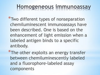 *Two different types of nonseparation
chemiluminescent immunoassays have
been described. One is based on the
enhancement of light emission when a
labeled antigen binds to a specific
antibody.
*The other exploits an energy transfer
between chemiluminescently labeled
and a fluorophore-labeled assay
components
 