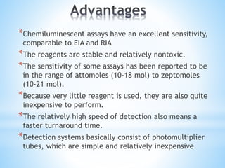*Chemiluminescent assays have an excellent sensitivity,
comparable to EIA and RIA
*The reagents are stable and relatively nontoxic.
*The sensitivity of some assays has been reported to be
in the range of attomoles (10-18 mol) to zeptomoles
(10-21 mol).
*Because very little reagent is used, they are also quite
inexpensive to perform.
*The relatively high speed of detection also means a
faster turnaround time.
*Detection systems basically consist of photomultiplier
tubes, which are simple and relatively inexpensive.
 