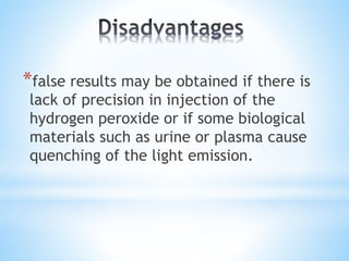 *false results may be obtained if there is
lack of precision in injection of the
hydrogen peroxide or if some biological
materials such as urine or plasma cause
quenching of the light emission.
 